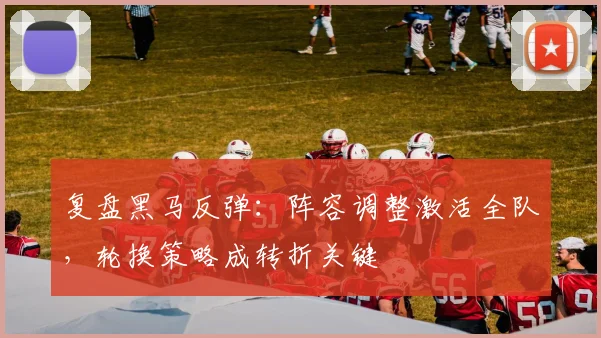 复盘黑马反弹:阵容调整激活全队,轮换策略成转折关键