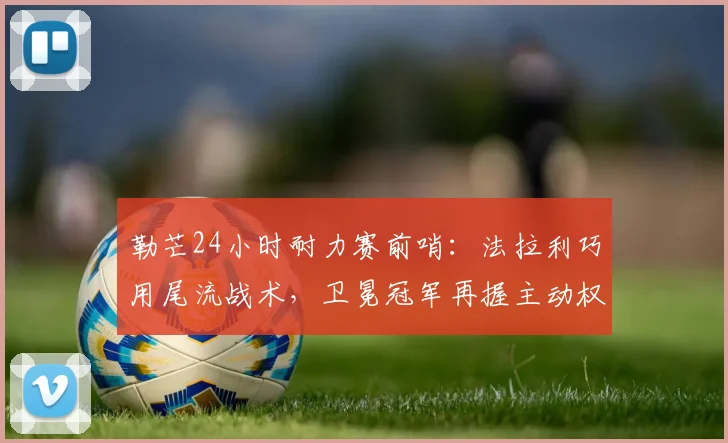勒芒24小时耐力赛前哨：法拉利巧用尾流战术，卫冕冠军再握主动权