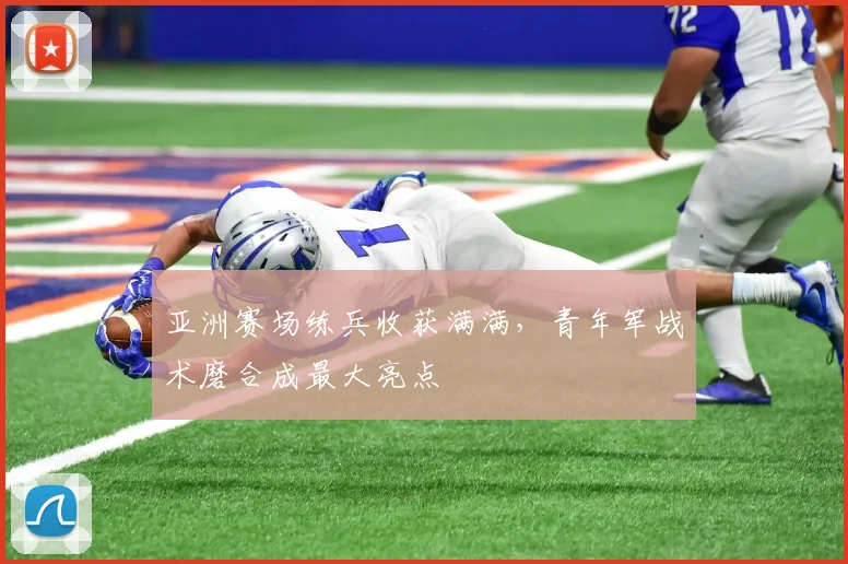 亚洲赛场练兵收获满满,青年军战术磨合成最大亮点
