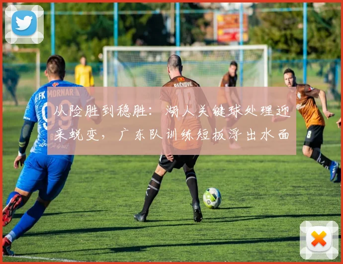 从险胜到稳胜：湖人关键球处理迎来蜕变，广东队训练短板浮出水面