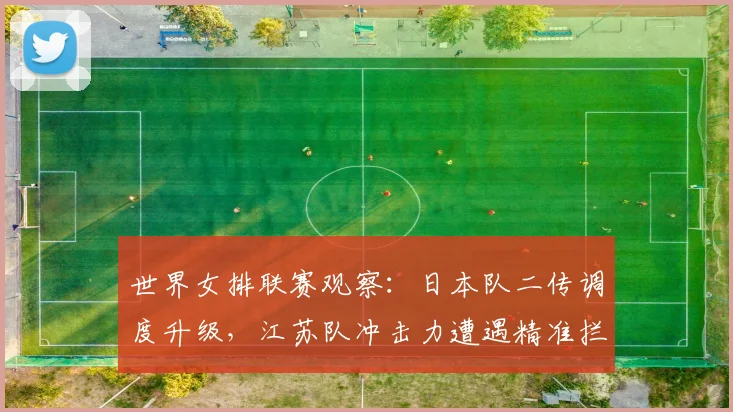 世界女排联赛观察:日本队二传调度升级,江苏队冲击力遭遇精准拦截