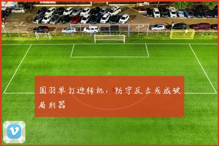 国羽单打迎转机，防守反击或成破局利器 - 百度体育