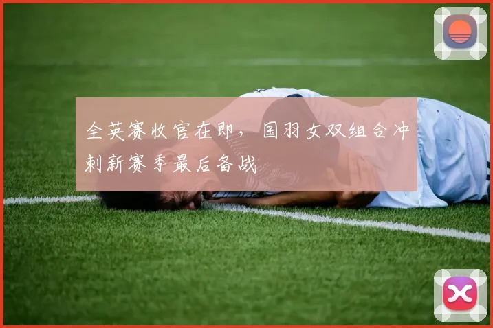 全英赛收官在即，国羽女双组合冲刺新赛季最后备战