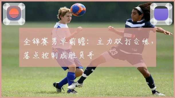 全锦赛男单前瞻：主力双打合练，落点控制成胜负手