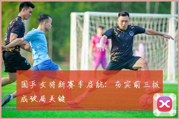 国乒女将新赛季启航：夯实前三板成破局关键