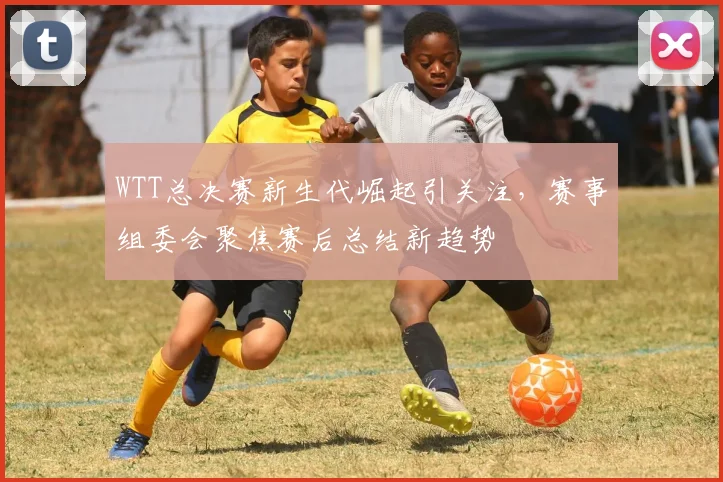 WTT总决赛新生代崛起引关注，赛事组委会聚焦赛后总结新趋势