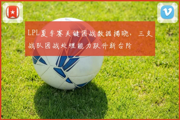 LPL夏季赛关键团战数据揭晓，三支战队团战处理能力跃升新台阶