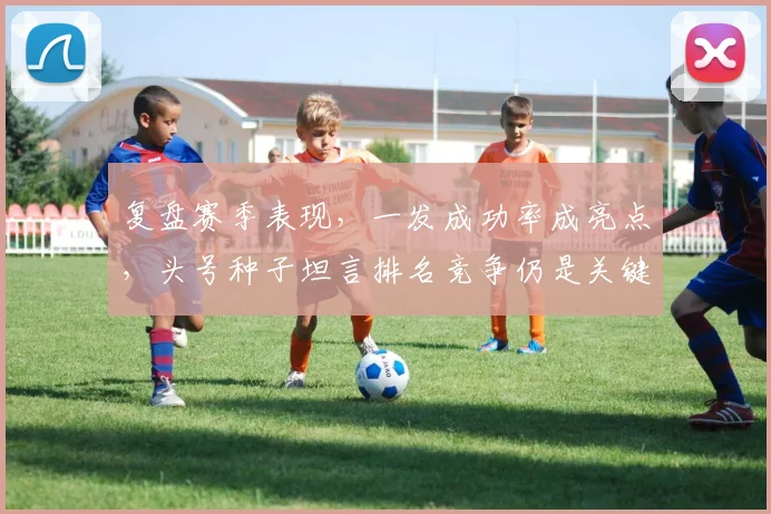 复盘赛季表现，一发成功率成亮点，头号种子坦言排名竞争仍是关键 - 百度体育