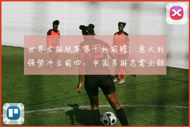 世界女排联赛第十轮前瞻：意大利强势冲击前四，中国男排急需止颓