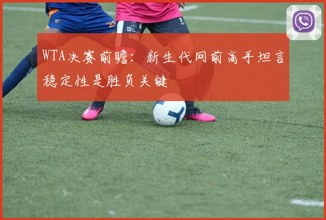 WTA决赛前瞻：新生代网前高手坦言稳定性是胜负关键