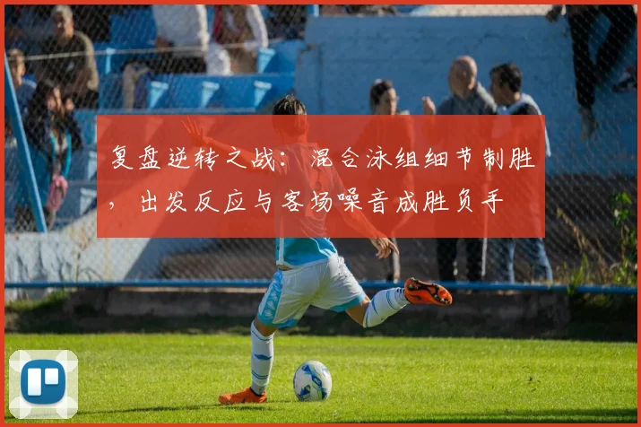 复盘逆转之战:混合泳组细节制胜,出发反应与客场噪音成胜负手