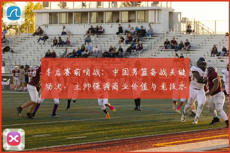 季后赛前哨战：中国男篮备战关键场次，主帅强调商业价值与竞技水平并重 - 百度体育