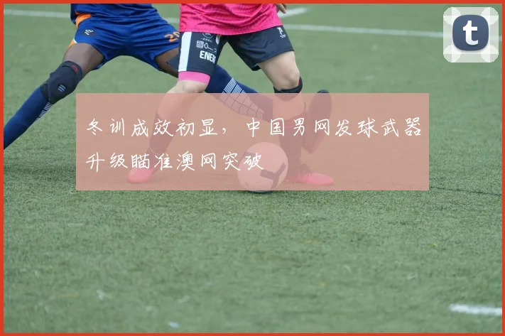 冬训成效初显，中国男网发球武器升级瞄准澳网突破