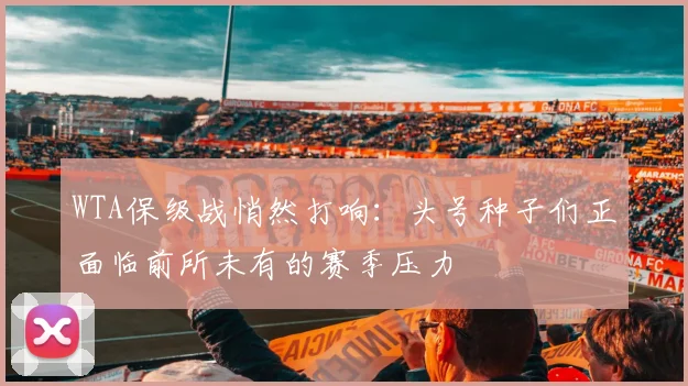 WTA保级战悄然打响:头号种子们正面临前所未有的赛季压力