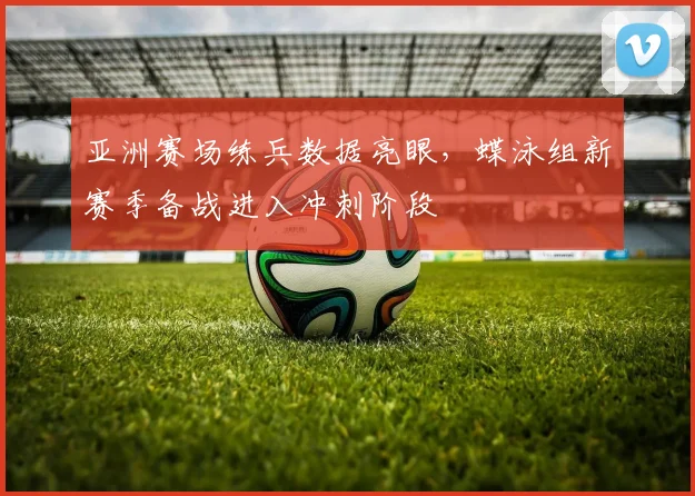 亚洲赛场练兵数据亮眼，蝶泳组新赛季备战进入冲刺阶段
