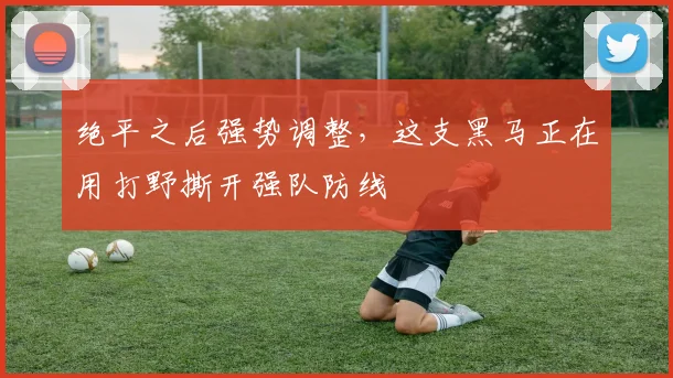 绝平之后强势调整,这支黑马正在用打野撕开强队防线