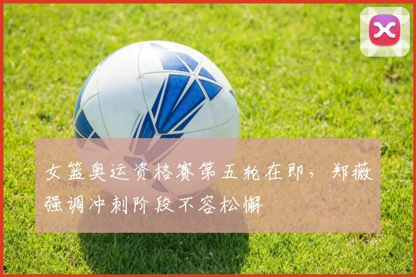 女篮奥运资格赛第五轮在即，郑薇强调冲刺阶段不容松懈 - 百度体育