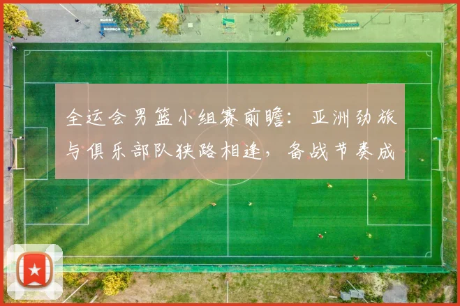 全运会男篮小组赛前瞻:亚洲劲旅与俱乐部队狭路相逢,备战节奏成胜负手