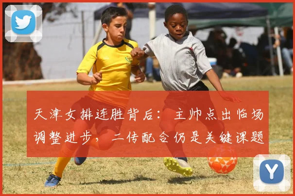 天津女排连胜背后：主帅点出临场调整进步，二传配合仍是关键课题 - 百度体育