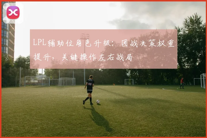 LPL辅助位角色升级:团战决策权重提升,关键操作左右战局