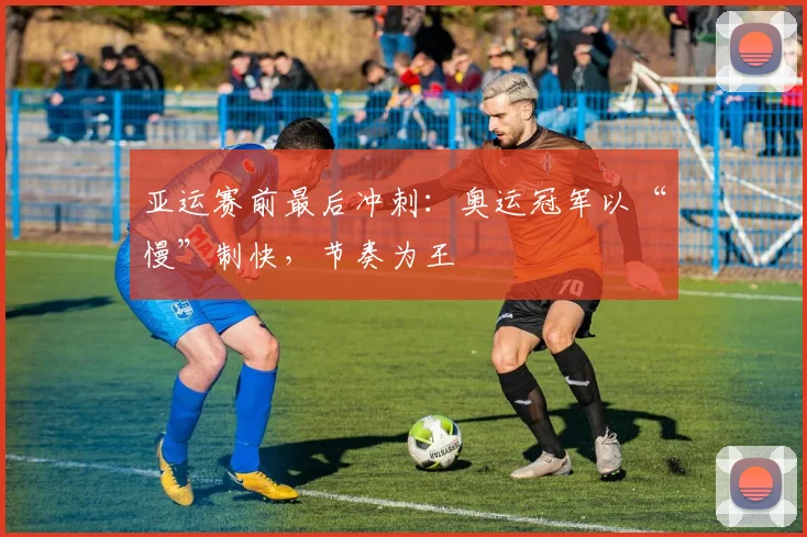 亚运赛前最后冲刺:奥运冠军以“慢”制快,节奏为王