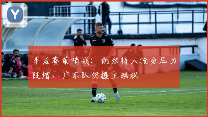 季后赛前哨战：凯尔特人抢分压力陡增，广东队仍握主动权