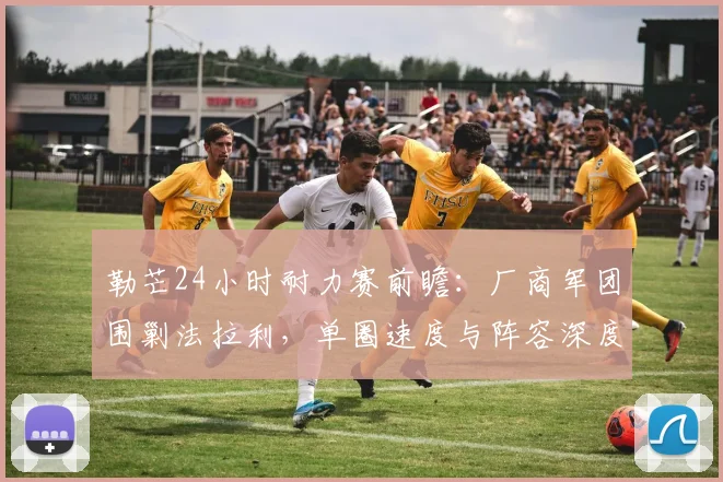 勒芒24小时耐力赛前瞻：厂商军团围剿法拉利，单圈速度与阵容深度成胜负手