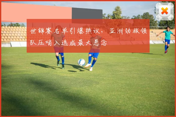 世锦赛名单引爆热议,亚洲劲旅领队压哨入选成最大悬念