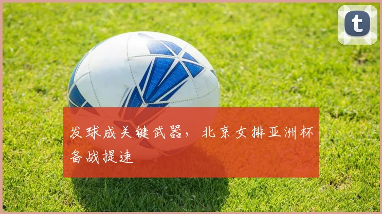 发球成关键武器,北京女排亚洲杯备战提速