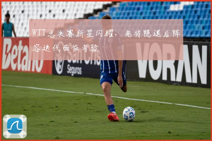 WTT总决赛新星闪耀,老将隐退后阵容迭代面临考验