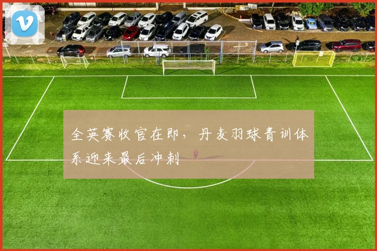 全英赛收官在即，丹麦羽球青训体系迎来最后冲刺