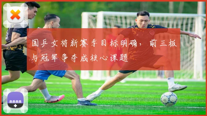 国乒女将新赛季目标明确,前三板与冠军争夺成核心课题
