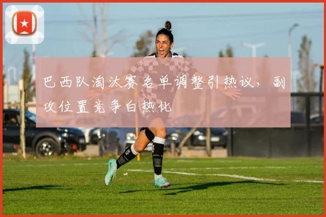 巴西队淘汰赛名单调整引热议,副攻位置竞争白热化