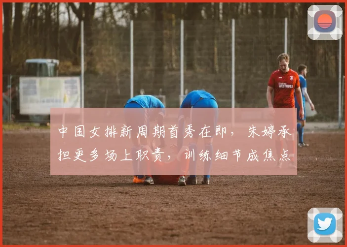中国女排新周期首秀在即，朱婷承担更多场上职责，训练细节成焦点