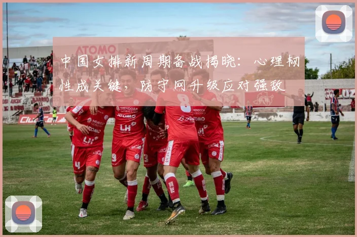 中国女排新周期备战揭晓：心理韧性成关键，防守网升级应对强敌