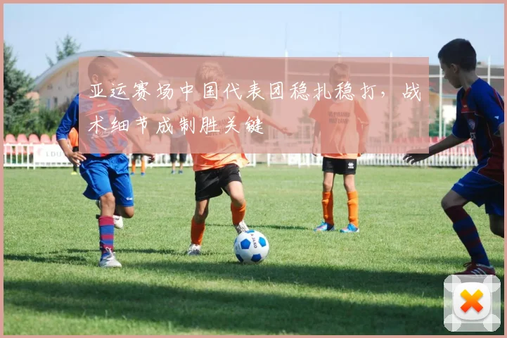 亚运赛场中国代表团稳扎稳打，战术细节成制胜关键