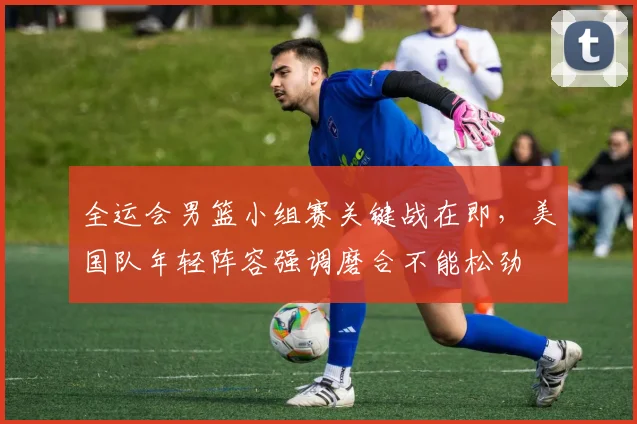 全运会男篮小组赛关键战在即,美国队年轻阵容强调磨合不能松劲
