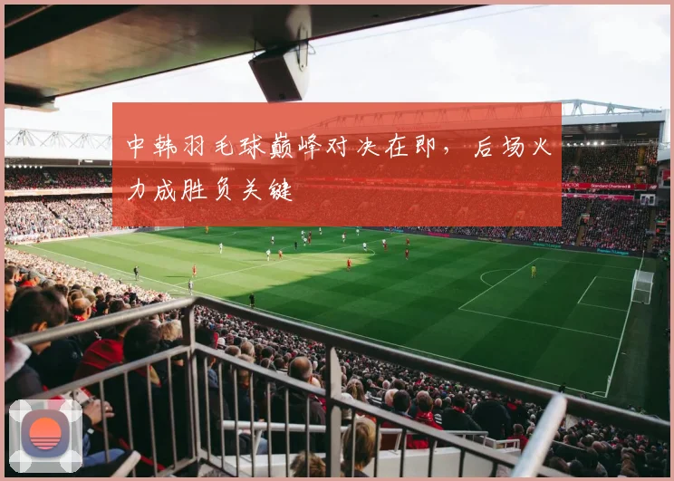 中韩羽毛球巅峰对决在即，后场火力成胜负关键