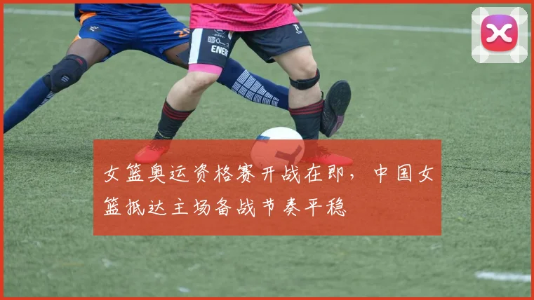 女篮奥运资格赛开战在即，中国女篮抵达主场备战节奏平稳