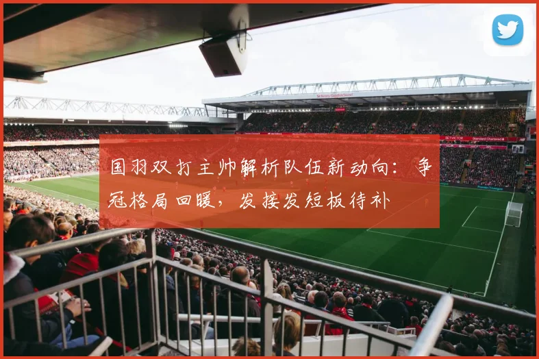 国羽双打主帅解析队伍新动向：争冠格局回暖，发接发短板待补 - 百度体育