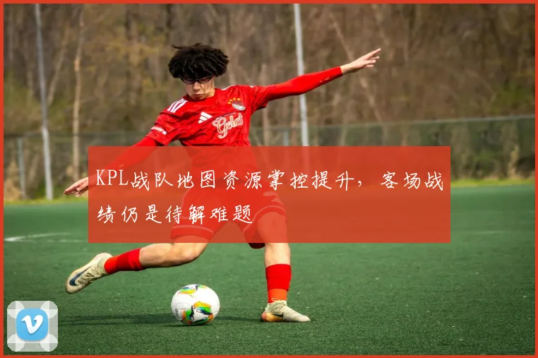 KPL战队地图资源掌控提升,客场战绩仍是待解难题