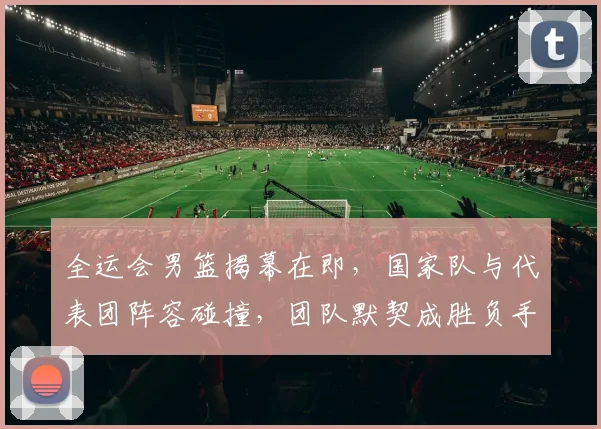 全运会男篮揭幕在即,国家队与代表团阵容碰撞,团队默契成胜负手