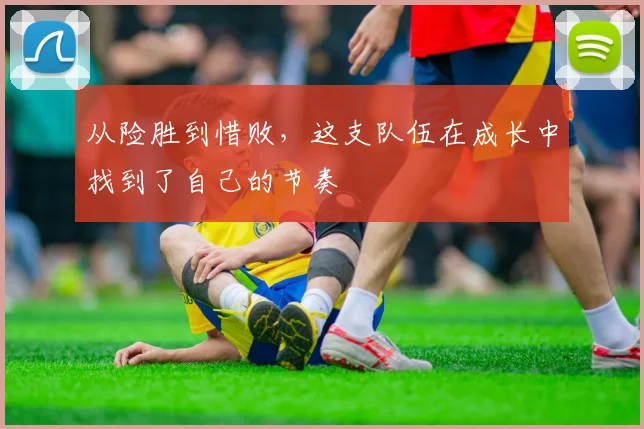 从险胜到惜败,这支队伍在成长中找到了自己的节奏
