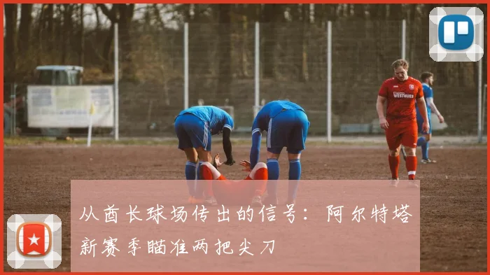 从酋长球场传出的信号：阿尔特塔新赛季瞄准两把尖刀