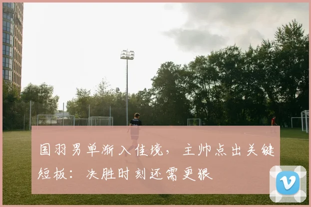 国羽男单渐入佳境，主帅点出关键短板：决胜时刻还需更狠 - 百度体育