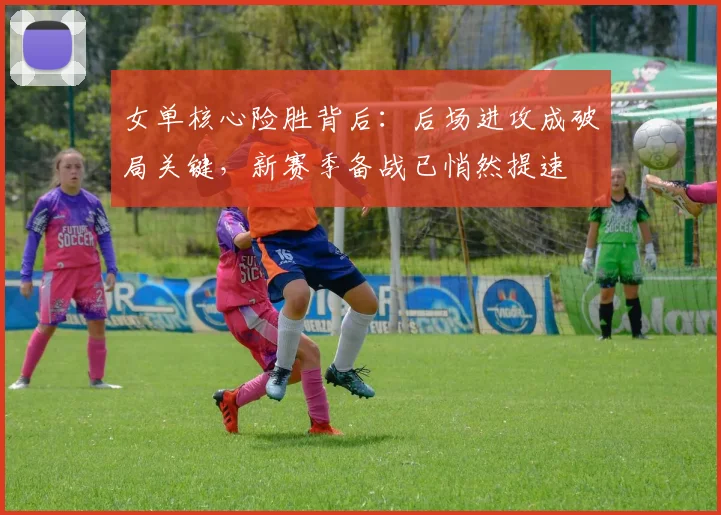 女单核心险胜背后：后场进攻成破局关键，新赛季备战已悄然提速
