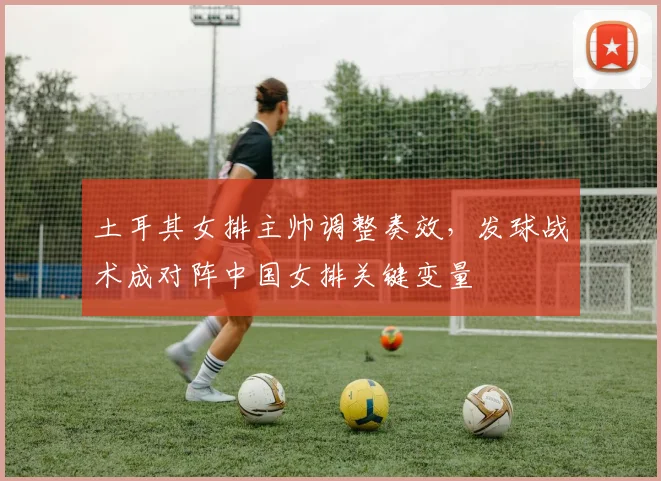 土耳其女排主帅调整奏效，发球战术成对阵中国女排关键变量 - 百度体育