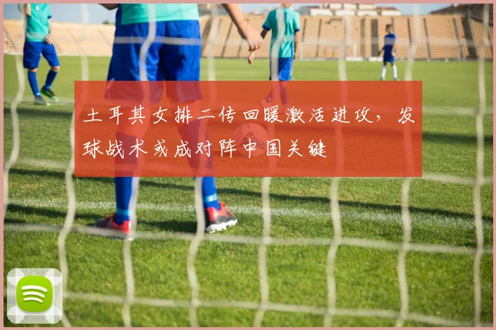 土耳其女排二传回暖激活进攻,发球战术或成对阵中国关键