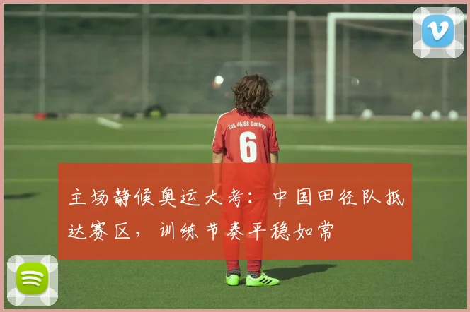 主场静候奥运大考:中国田径队抵达赛区,训练节奏平稳如常