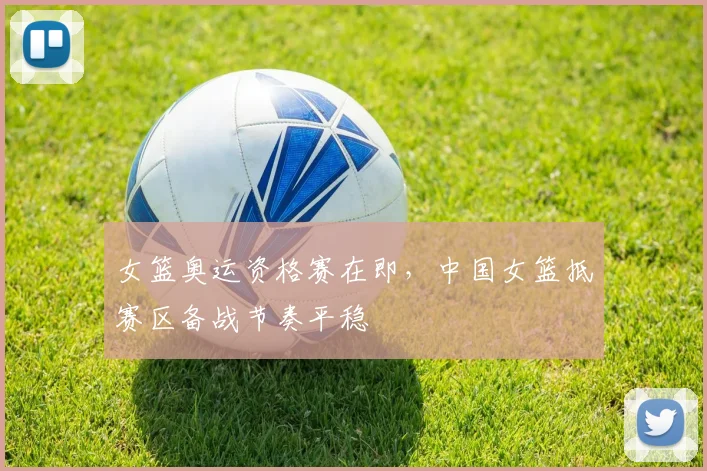 女篮奥运资格赛在即，中国女篮抵赛区备战节奏平稳 - 百度体育